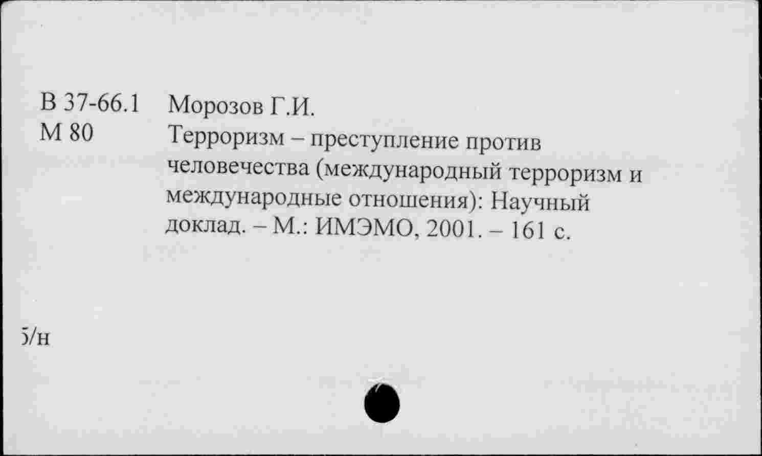 ﻿В 37-66.1
М 80
Морозов Г.И.
Терроризм - преступление против человечества (международный терроризм и международные отношения): Научный доклад. - М.: ИМЭМО, 2001. - 161 с.
5/н